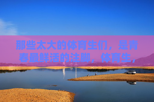 那些太大的体育生们,是青春最鲜活的注脚,体育生,青春最鲜活的注脚 那些太大的体育生们,是青春最鲜活的注脚,体育生,青春最鲜活的注脚
