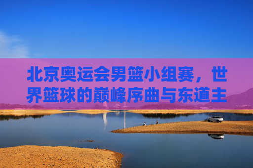 北京奥运会男篮小组赛，世界篮球的巅峰序曲与东道主征程，北京奥运会男篮小组赛，世界篮球巅峰序曲与东道主征程