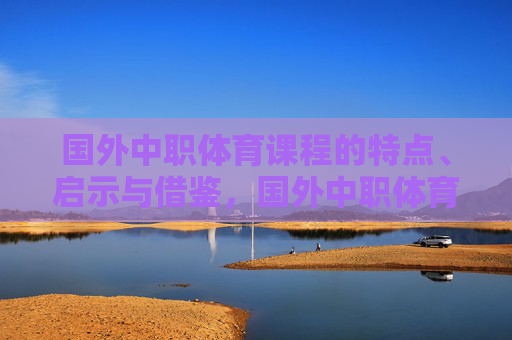 国外中职体育课程的特点、启示与借鉴,国外中职体育课程的特点、启示与借鉴 国外中职体育课程的特点、启示与借鉴,国外中职体育课程的特点、启示与借鉴