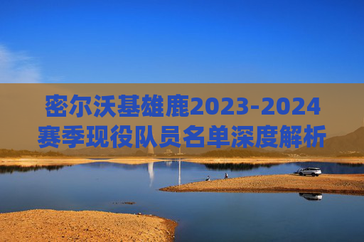 密尔沃基雄鹿2023-2024赛季现役队员名单深度解析,密尔沃基雄鹿2023-2024赛季现役队员名单深度解析 密尔沃基雄鹿2023-2024赛季现役队员名单深度解析,密尔沃基雄鹿2023-2024赛季现役队员名单深度解析
