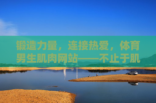 锻造力量,连接热爱,体育男生肌肉网站——不止于肌肉的成长家园,锻造力量,连接热爱的体育男生成长家园 锻造力量,连接热爱,体育男生肌肉网站——不止于肌肉的成长家园,锻造力量,连接热爱的体育男生成长家园