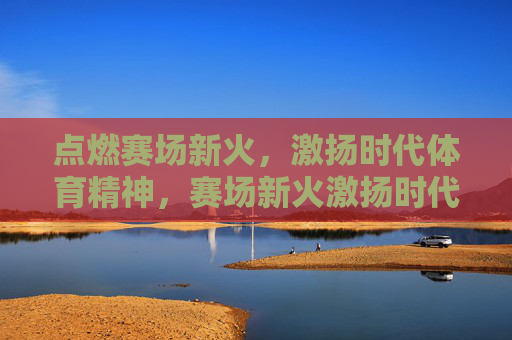 点燃赛场新火,激扬时代体育精神,赛场新火激扬时代体育精神 点燃赛场新火,激扬时代体育精神,赛场新火激扬时代体育精神