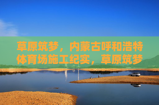 草原筑梦,内蒙古呼和浩特体育场施工纪实,草原筑梦,呼和浩特体育场施工纪实 草原筑梦,内蒙古呼和浩特体育场施工纪实,草原筑梦,呼和浩特体育场施工纪实