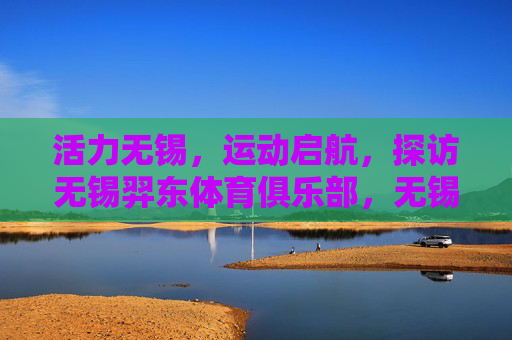 活力无锡,运动启航,探访无锡羿东体育俱乐部,无锡活力启航,探访羿东体育俱乐部 活力无锡,运动启航,探访无锡羿东体育俱乐部,无锡活力启航,探访羿东体育俱乐部