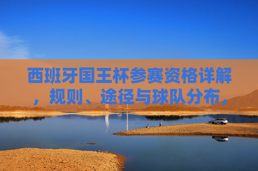 西班牙国王杯参赛资格详解,规则、途径与球队分布,西班牙国王杯参赛资格详解,规则、途径与球队分布 西班牙国王杯参赛资格详解,规则、途径与球队分布,西班牙国王杯参赛资格详解,规则、途径与球队分布