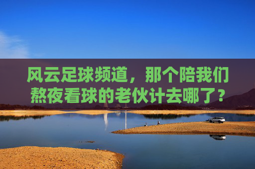 风云足球频道,那个陪我们熬夜看球的老伙计去哪了?风云足球频道,陪我们熬夜看球的老伙计去哪了? 风云足球频道,那个陪我们熬夜看球的老伙计去哪了?风云足球频道,陪我们熬夜看球的老伙计去哪了?