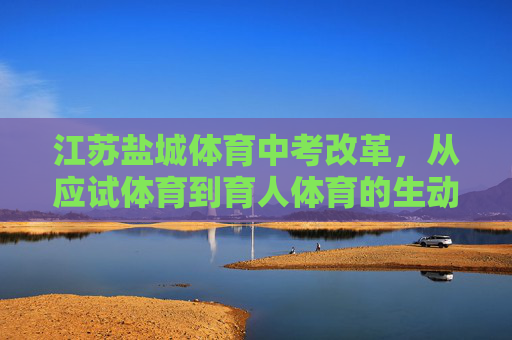 江苏盐城体育中考改革,从应试体育到育人体育的生动实践,江苏盐城体育中考改革,从应试体育到育人体育的生动实践 江苏盐城体育中考改革,从应试体育到育人体育的生动实践,江苏盐城体育中考改革,从应试体育到育人体育的生动实践