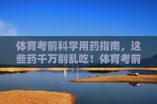 体育考前科学用药指南,这些药千万别乱吃!体育考前科学用药指南,这些药千万别乱吃! 体育考前科学用药指南,这些药千万别乱吃!体育考前科学用药指南,这些药千万别乱吃!