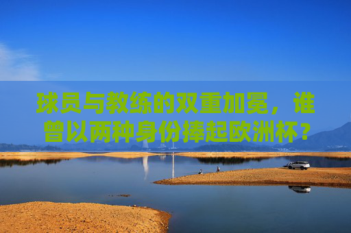 球员与教练的双重加冕,谁曾以两种身份捧起欧洲杯?球员教练双重加冕,谁曾以两种身份捧起欧洲杯? 球员与教练的双重加冕,谁曾以两种身份捧起欧洲杯?球员教练双重加冕,谁曾以两种身份捧起欧洲杯?