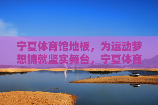 宁夏体育馆地板,为运动梦想铺就坚实舞台,宁夏体育馆地板,筑梦运动的坚实舞台 宁夏体育馆地板,为运动梦想铺就坚实舞台,宁夏体育馆地板,筑梦运动的坚实舞台