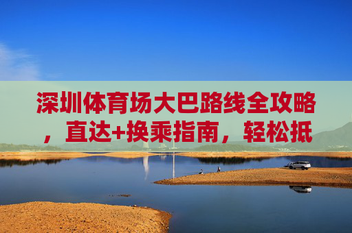 深圳体育场大巴路线全攻略,直达+换乘指南,轻松抵达,深圳体育场大巴路线全攻略,直达换乘轻松抵达 深圳体育场大巴路线全攻略,直达+换乘指南,轻松抵达,深圳体育场大巴路线全攻略,直达换乘轻松抵达