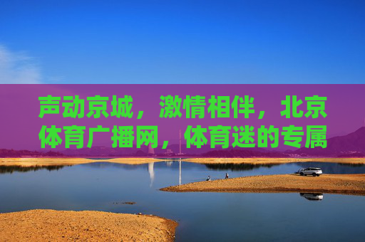 声动京城，激情相伴，北京体育广播网，体育迷的专属声音伙伴，北京体育广播网，体育迷的专属声动伙伴