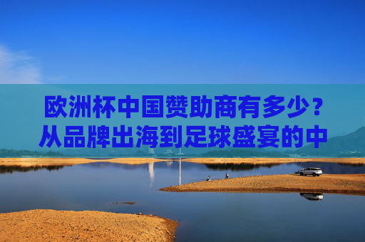 欧洲杯中国赞助商有多少?从品牌出海到足球盛宴的中国身影,欧洲杯中国赞助商几何,品牌出海的足球盛宴身影 欧洲杯中国赞助商有多少?从品牌出海到足球盛宴的中国身影,欧洲杯中国赞助商几何,品牌出海的足球盛宴身影