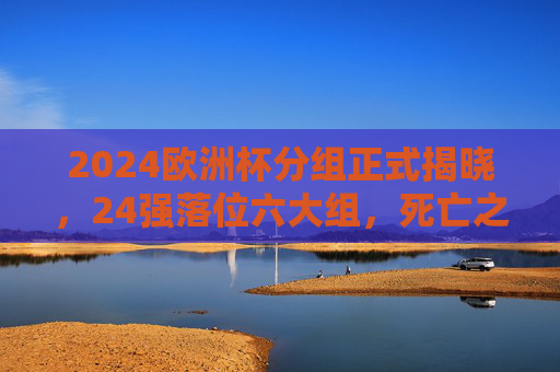 2024欧洲杯分组正式揭晓,24强落位六大组,死亡之组与看点解析,2024欧洲杯分组揭晓,24强落位六大组,死亡之组与看点解析 2024欧洲杯分组正式揭晓,24强落位六大组,死亡之组与看点解析,2024欧洲杯分组揭晓,24强落位六大组,死亡之组与看点解析