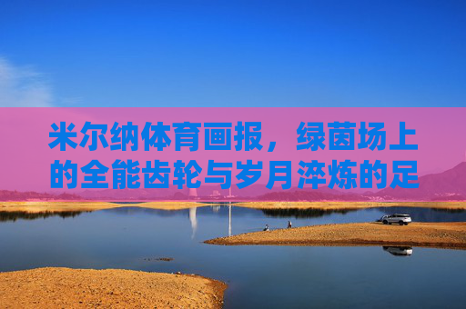 米尔纳体育画报,绿茵场上的全能齿轮与岁月淬炼的足球哲学,全能齿轮与岁月哲思,米尔纳的绿茵足球哲学 米尔纳体育画报,绿茵场上的全能齿轮与岁月淬炼的足球哲学,全能齿轮与岁月哲思,米尔纳的绿茵足球哲学