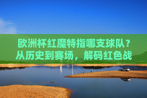 欧洲杯红魔特指哪支球队?从历史到赛场,解码红色战神的传奇,欧洲杯红魔,从历史到赛场的红色战神传奇 欧洲杯红魔特指哪支球队?从历史到赛场,解码红色战神的传奇,欧洲杯红魔,从历史到赛场的红色战神传奇