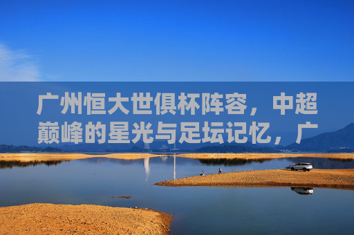 广州恒大世俱杯阵容,中超巅峰的星光与足坛记忆,广州恒大世俱杯阵容,中超巅峰的星光与足坛记忆 广州恒大世俱杯阵容,中超巅峰的星光与足坛记忆,广州恒大世俱杯阵容,中超巅峰的星光与足坛记忆