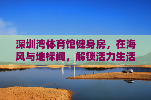 深圳湾体育馆健身房,在海风与地标间,解锁活力生活的N种可能,深圳湾体育馆健身房,在海风与地标间,解锁活力生活的N种可能 深圳湾体育馆健身房,在海风与地标间,解锁活力生活的N种可能,深圳湾体育馆健身房,在海风与地标间,解锁活力生活的N种可能