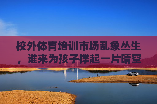 校外体育培训市场乱象丛生，谁来为孩子撑起一片晴空？校外体育培训乱象，谁为孩子撑起晴空？