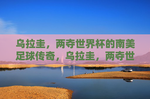 乌拉圭,两夺世界杯的南美足球传奇,乌拉圭,两夺世界杯的南美足球传奇 乌拉圭,两夺世界杯的南美足球传奇,乌拉圭,两夺世界杯的南美足球传奇