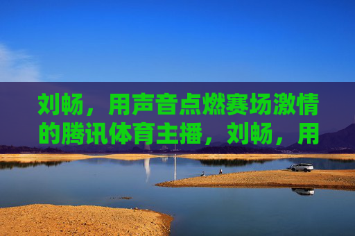 刘畅,用声音点燃赛场激情的腾讯体育主播,刘畅,用声音点燃赛场激情的腾讯体育主播 刘畅,用声音点燃赛场激情的腾讯体育主播,刘畅,用声音点燃赛场激情的腾讯体育主播