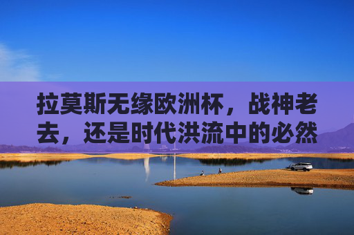 拉莫斯无缘欧洲杯，战神老去，还是时代洪流中的必然告别？拉莫斯无缘欧洲杯，战神老去，时代洪流中的必然告别