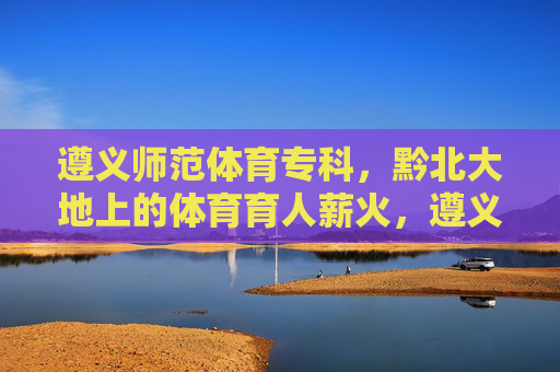 遵义师范体育专科,黔北大地上的体育育人薪火,遵义师范体育专科,黔北大地的体育育人薪火 遵义师范体育专科,黔北大地上的体育育人薪火,遵义师范体育专科,黔北大地的体育育人薪火