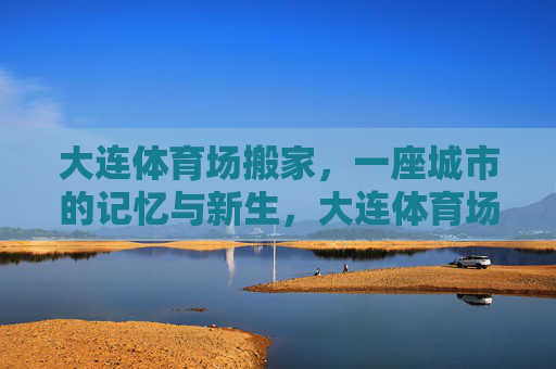 大连体育场搬家,一座城市的记忆与新生,大连体育场搬迁,一座城市的记忆与新生 大连体育场搬家,一座城市的记忆与新生,大连体育场搬迁,一座城市的记忆与新生