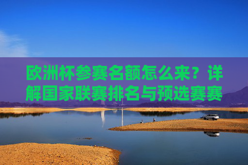 欧洲杯参赛名额怎么来？详解国家联赛排名与预选赛赛制规则，欧洲杯参赛名额产生机制，国家联赛排名与预选赛赛制详解