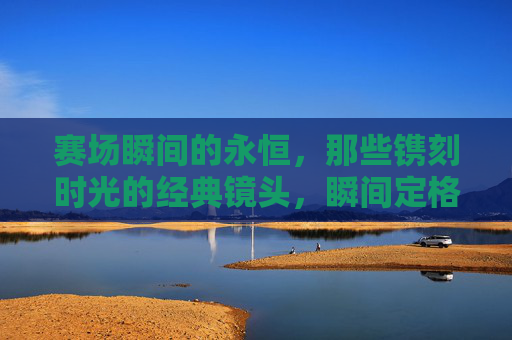 赛场瞬间的永恒,那些镌刻时光的经典镜头,瞬间定格永恒,赛场经典镜头 赛场瞬间的永恒,那些镌刻时光的经典镜头,瞬间定格永恒,赛场经典镜头
