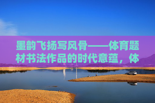 墨韵飞扬写风骨——体育题材书法作品的时代意蕴,体育翰墨书风骨——时代意蕴 墨韵飞扬写风骨——体育题材书法作品的时代意蕴,体育翰墨书风骨——时代意蕴