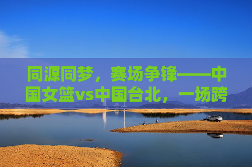 同源同梦,赛场争锋——中国女篮vs中国台北,一场跨越海峡的篮球对话,同源同梦,海峡赛场女篮对话 同源同梦,赛场争锋——中国女篮vs中国台北,一场跨越海峡的篮球对话,同源同梦,海峡赛场女篮对话