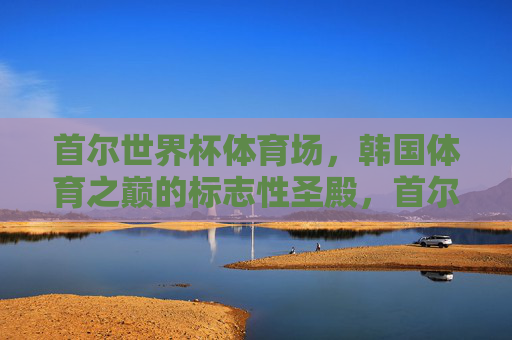 首尔世界杯体育场,韩国体育之巅的标志性圣殿,首尔世界杯体育场,韩国体育巅峰圣殿 首尔世界杯体育场,韩国体育之巅的标志性圣殿,首尔世界杯体育场,韩国体育巅峰圣殿