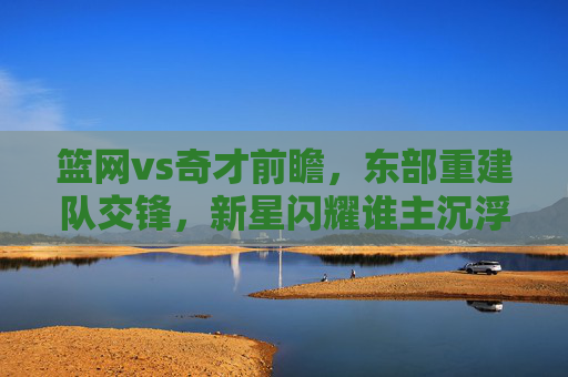篮网vs奇才前瞻,东部重建队交锋,新星闪耀谁主沉浮?东部重建队对决,新星闪耀,谁主沉浮? 篮网vs奇才前瞻,东部重建队交锋,新星闪耀谁主沉浮?东部重建队对决,新星闪耀,谁主沉浮?