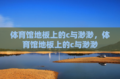 体育馆地板上的c与渺渺,体育馆地板上的c与渺渺 体育馆地板上的c与渺渺,体育馆地板上的c与渺渺
