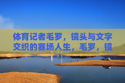体育记者毛罗,镜头与文字交织的赛场人生,毛罗,镜头与文字交织的赛场人生 体育记者毛罗,镜头与文字交织的赛场人生,毛罗,镜头与文字交织的赛场人生
