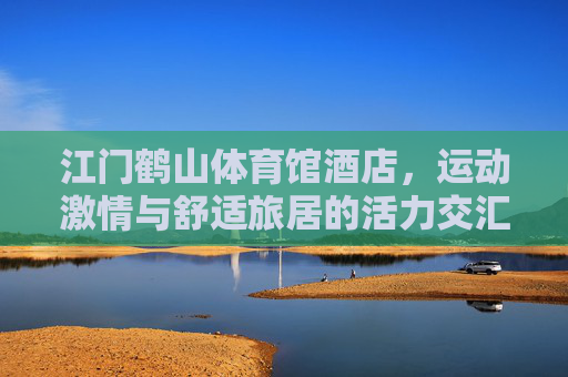 江门鹤山体育馆酒店,运动激情与舒适旅居的活力交汇,江门鹤山体育馆酒店,运动激情与舒适旅居的活力交汇 江门鹤山体育馆酒店,运动激情与舒适旅居的活力交汇,江门鹤山体育馆酒店,运动激情与舒适旅居的活力交汇