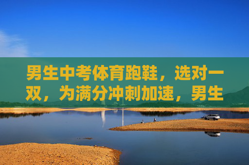 男生中考体育跑鞋,选对一双,为满分冲刺加速,男生中考体育跑鞋选对,冲刺满分加速 男生中考体育跑鞋,选对一双,为满分冲刺加速,男生中考体育跑鞋选对,冲刺满分加速