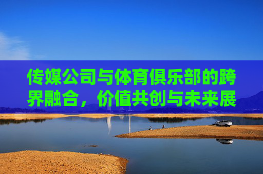 传媒公司与体育俱乐部的跨界融合,价值共创与未来展望,传媒体育跨界融合,价值共创与未来展望 传媒公司与体育俱乐部的跨界融合,价值共创与未来展望,传媒体育跨界融合,价值共创与未来展望