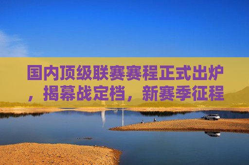 国内顶级联赛赛程正式出炉，揭幕战定档，新赛季征程蓄势待发，国内顶级联赛赛程出炉揭幕战定档 新征程蓄势待发