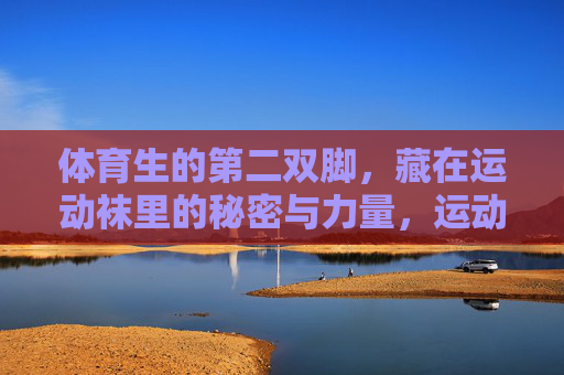 体育生的第二双脚,藏在运动袜里的秘密与力量,运动袜,体育生第二双脚的秘密与力量 体育生的第二双脚,藏在运动袜里的秘密与力量,运动袜,体育生第二双脚的秘密与力量
