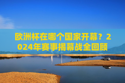 欧洲杯在哪个国家开幕?2024年赛事揭幕战全回顾 欧洲杯在哪个国家开幕?2024年赛事揭幕战全回顾
