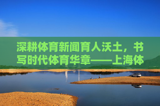 深耕体育新闻育人沃土,书写时代体育华章——上海体育学院体育新闻教育与实践纪实,深耕体育新闻育人沃土,书写时代体育华章 深耕体育新闻育人沃土,书写时代体育华章——上海体育学院体育新闻教育与实践纪实,深耕体育新闻育人沃土,书写时代体育华章