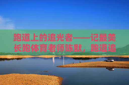 跑道上的追光者——记最美长跑体育老师陈默,跑道追光者,最美长跑教师陈默 跑道上的追光者——记最美长跑体育老师陈默,跑道追光者,最美长跑教师陈默