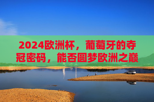 2024欧洲杯，葡萄牙的夺冠密码，能否圆梦欧洲之巅？葡萄牙2024欧洲杯夺冠密码，能否圆梦欧洲之巅？