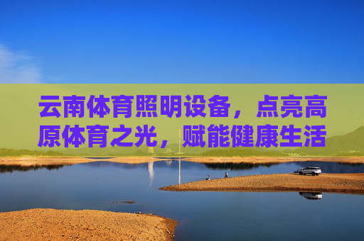 云南体育照明设备,点亮高原体育之光,赋能健康生活与赛事升级,云南体育照明,点亮高原体育,赋能健康生活与赛事升级 云南体育照明设备,点亮高原体育之光,赋能健康生活与赛事升级,云南体育照明,点亮高原体育,赋能健康生活与赛事升级