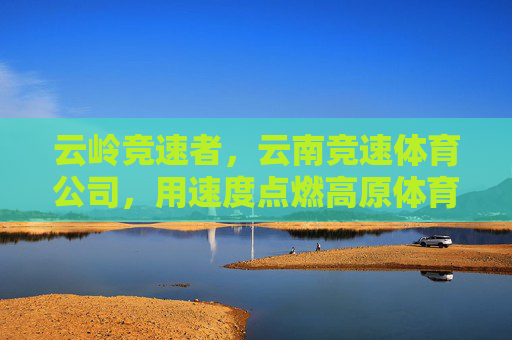 云岭竞速者,云南竞速体育公司,用速度点燃高原体育新活力,云岭竞速者,点燃高原体育新活力 云岭竞速者,云南竞速体育公司,用速度点燃高原体育新活力,云岭竞速者,点燃高原体育新活力