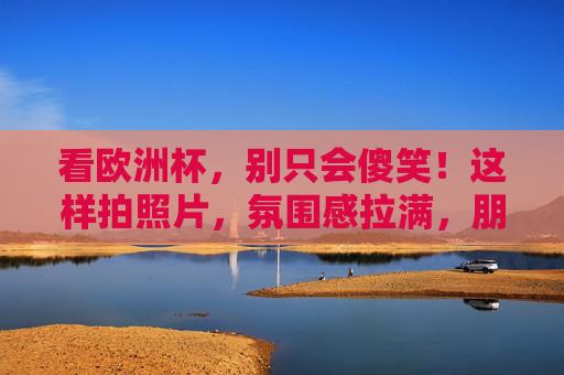 看欧洲杯，别只会傻笑！这样拍照片，氛围感拉满，朋友圈C位预定！欧洲杯拍照秘籍，氛围感拉满，朋友圈C位预定！