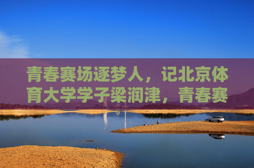 青春赛场逐梦人,记北京体育大学学子梁润津,青春赛场逐梦人,记北京体育大学学子梁润津 青春赛场逐梦人,记北京体育大学学子梁润津,青春赛场逐梦人,记北京体育大学学子梁润津