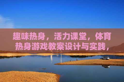 趣味热身，活力课堂，体育热身游戏教案设计与实践，趣味热身游戏教案设计，活力课堂的实践路径